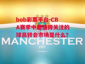 bob彩票平台-CBA赛季中最值得关注的球员转会市场是什么？