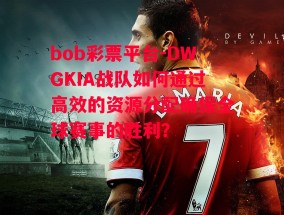 bob彩票平台-DWGKIA战队如何通过高效的资源分配确保全球赛事的胜利？