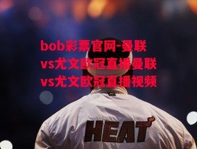 bob彩票官网-曼联vs尤文欧冠直播曼联vs尤文欧冠直播视频