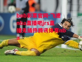 bob彩票官网-飞速nba直播吧jrs直播无插件腾讯体育nba