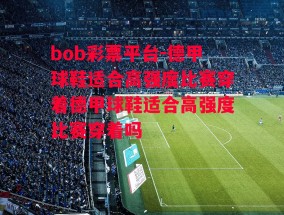 bob彩票平台-德甲球鞋适合高强度比赛穿着德甲球鞋适合高强度比赛穿着吗